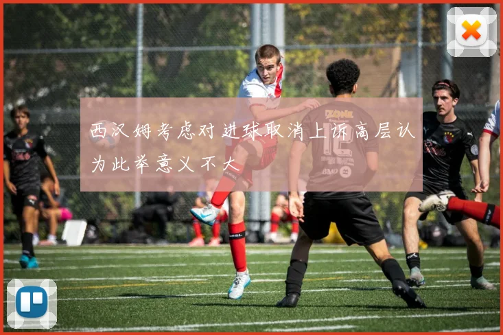 西汉姆考虑对进球取消上诉高层认为此举意义不大