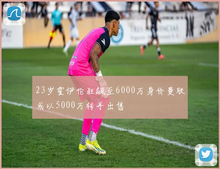23岁霍伊伦狂飙至6000万身价曼联或以5000万转手出售