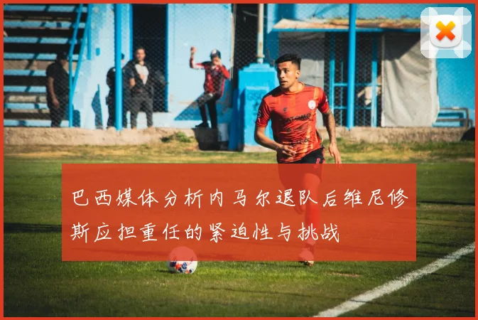 巴西媒体分析内马尔退队后维尼修斯应担重任的紧迫性与挑战