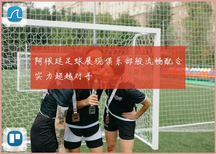 阿根廷足球展现俱乐部般流畅配合实力超越对手