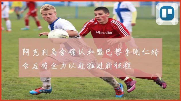 阿克利乌舍确认加盟巴黎李刚仁转会后将全力以赴推进新征程