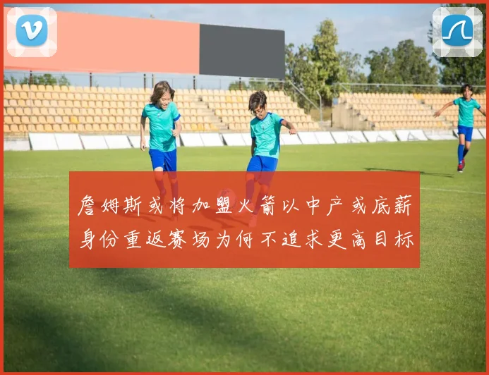 詹姆斯或将加盟火箭以中产或底薪身份重返赛场为何不追求更高目标