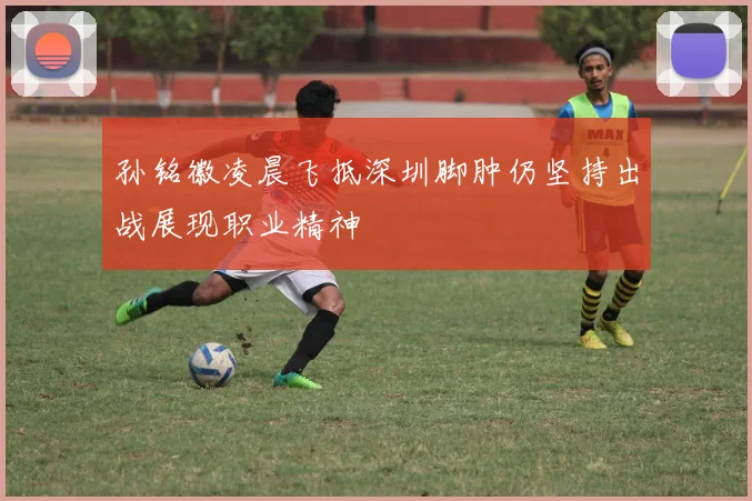 孙铭徽凌晨飞抵深圳脚肿仍坚持出战展现职业精神