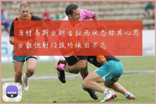马特乌斯分析吉拉西状态称其心思分散但射门技巧依旧不忘