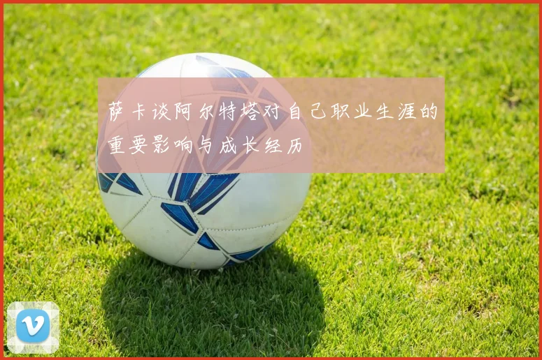 萨卡谈阿尔特塔对自己职业生涯的重要影响与成长经历