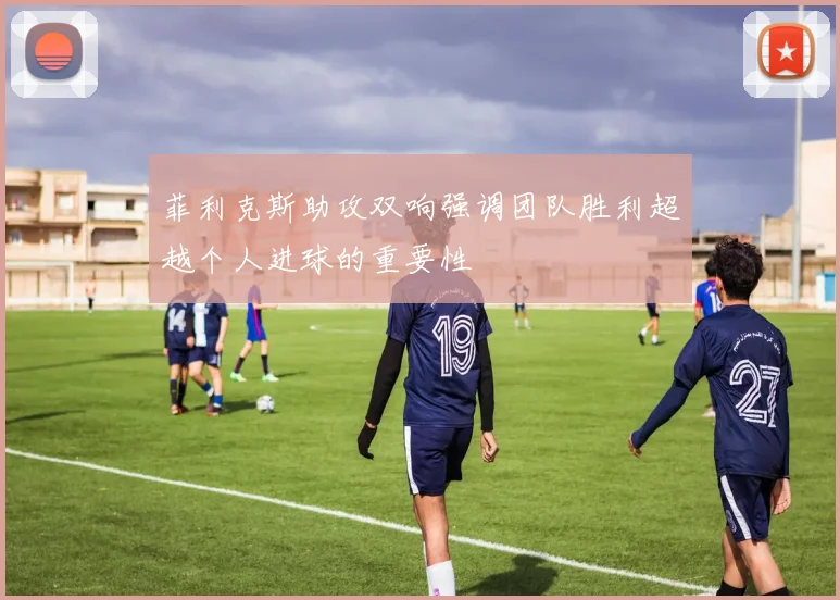 菲利克斯助攻双响强调团队胜利超越个人进球的重要性