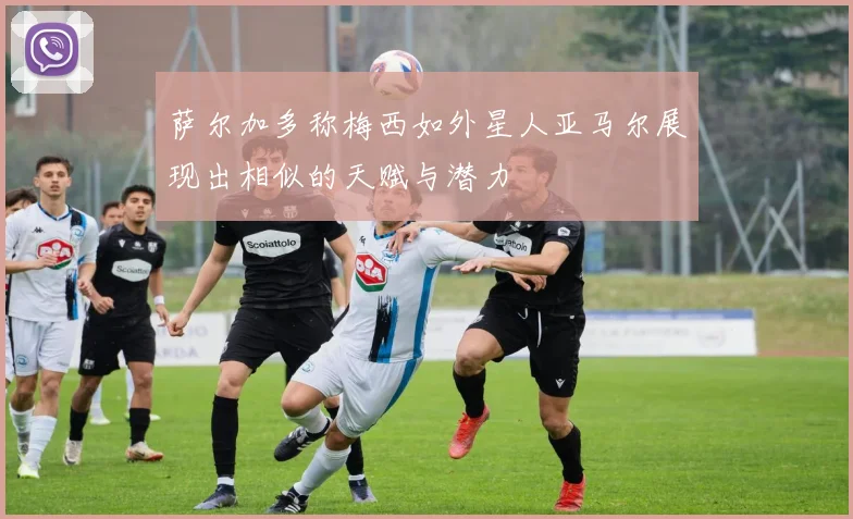 萨尔加多称梅西如外星人亚马尔展现出相似的天赋与潜力