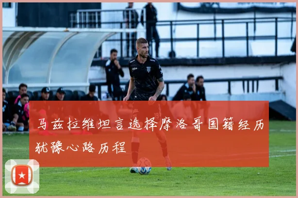 马兹拉维坦言选择摩洛哥国籍经历犹豫心路历程