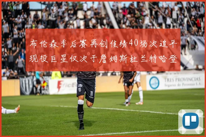 布伦森季后赛再创佳绩40场次追平现役巨星仅次于詹姆斯杜兰特哈登