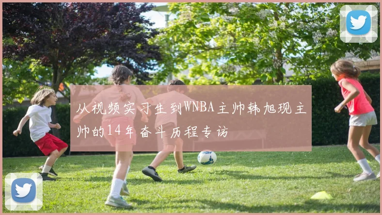 从视频实习生到WNBA主帅韩旭现主帅的14年奋斗历程专访