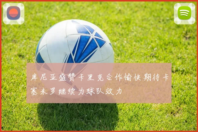 库尼亚盛赞卡里克合作愉快期待卡塞米罗继续为球队效力