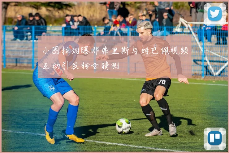 小图拉姆曝邓弗里斯与姆巴佩视频互动引发转会猜测