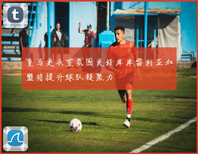 皇马更衣室氛围良好库库雷利亚加盟将提升球队凝聚力