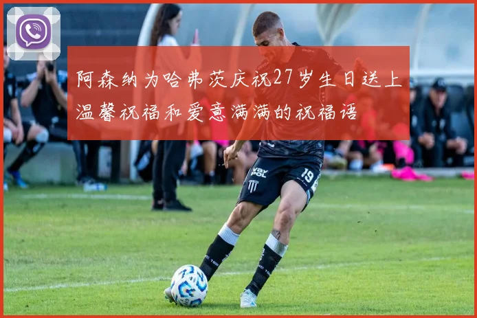 阿森纳为哈弗茨庆祝27岁生日送上温馨祝福和爱意满满的祝福语