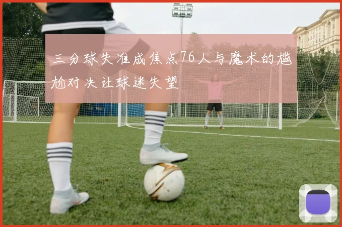 三分球失准成焦点76人与魔术的尴尬对决让球迷失望
