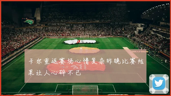 卡尔重返赛场心情复杂昨晚比赛结果让人心碎不已