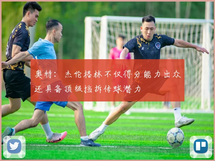 奥特：杰伦格林不仅得分能力出众还具备顶级挡拆传球潜力