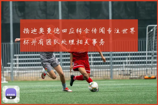 扬迪奥曼德回应转会传闻专注世界杯并有团队处理相关事务