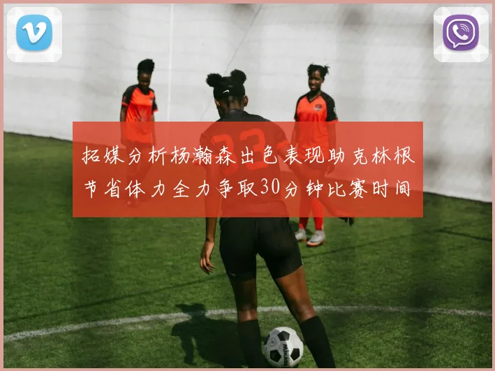 拓媒分析杨瀚森出色表现助克林根节省体力全力争取30分钟比赛时间