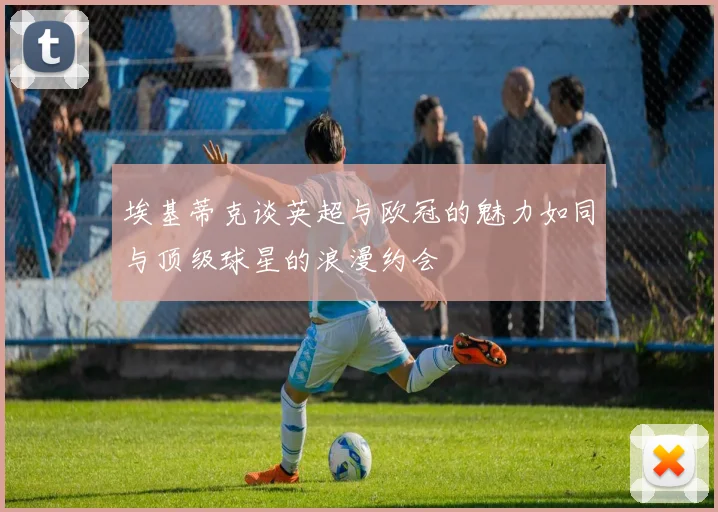 埃基蒂克谈英超与欧冠的魅力如同与顶级球星的浪漫约会