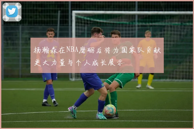 杨瀚森在NBA磨砺后将为国家队贡献更大力量与个人成长展示