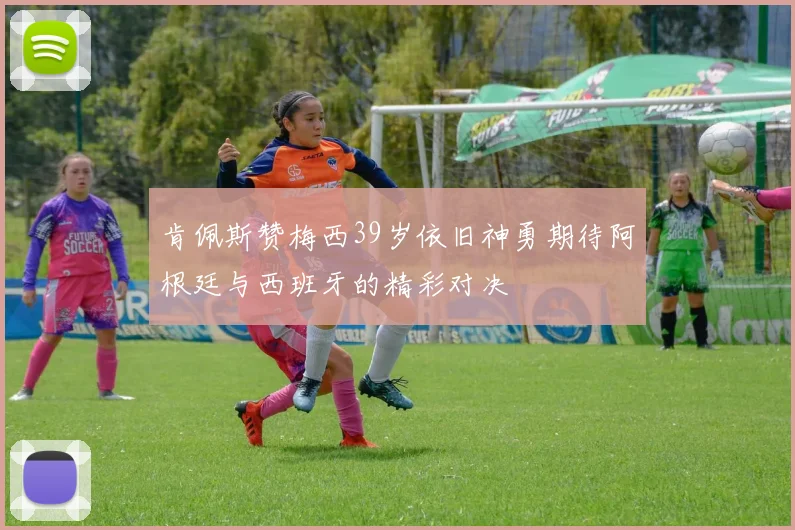 肯佩斯赞梅西39岁依旧神勇期待阿根廷与西班牙的精彩对决